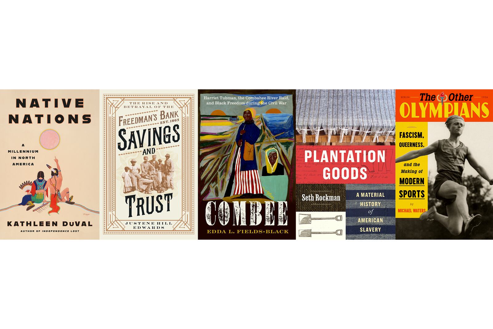 This combination of book cover images shows, from left, "Native Nations: A Millennium in North America" by Kathleen DuVal, "Savings and Trust: The Rise and Betrayal of the Freedman’s Bank" by Justene Hill Edwards, "COMBEE: Harriet Tubman, the Combahee River Raid, and Black Freedom During the Civil War" by Edda L. Fields-Black, "Plantation Goods: A Material History of American Slavery" by Seth Rockman and "The Other Olympians: Fascism, Queerness, and the Making of Modern Sports" by Michael Waters. (Random House/W.W. Norton/Oxford University Press/University of Chicago Press/FSG via AP)