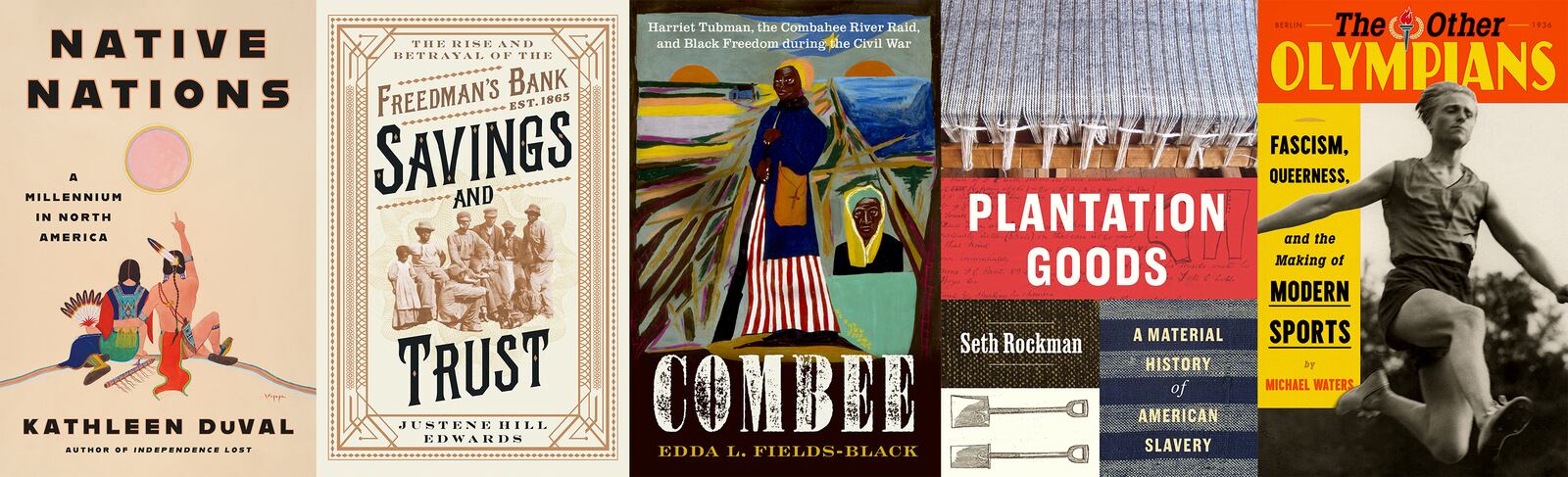 This combination of book cover images shows, from left, "Native Nations: A Millennium in North America" by Kathleen DuVal, "Savings and Trust: The Rise and Betrayal of the Freedman’s Bank" by Justene Hill Edwards, "COMBEE: Harriet Tubman, the Combahee River Raid, and Black Freedom During the Civil War" by Edda L. Fields-Black, "Plantation Goods: A Material History of American Slavery" by Seth Rockman and "The Other Olympians: Fascism, Queerness, and the Making of Modern Sports" by Michael Waters. (Random House/W.W. Norton/Oxford University Press/University of Chicago Press/FSG via AP)